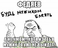 Федяев а не чмом!! Хотя из тебя мужик то уже не выйдет!