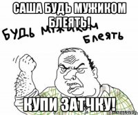 Саша будь мужиком блеять! Купи затчку!