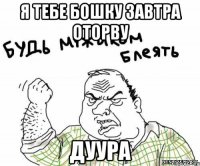 Я тебе бошку завтра оторву Дуура