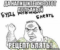 ДА НАПИШИТЕ УЖЕ ЭТОТ ДОЛБАНЫЙ РЕЦЕПТ БЛЯТЬ!