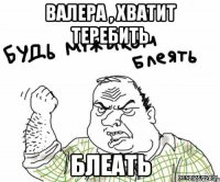 Валера , хватит теребить блеать