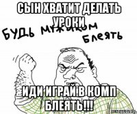 Сын хватит делать уроки иди играй в комп блеять!!!