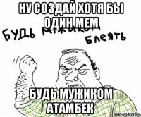 Ну создай хотя бы один мем Будь мужиком Атамбек