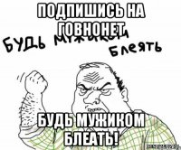 подпишись на ГовноНет Будь мужиком блеать!