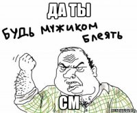 да ты см