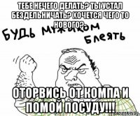 ТЕБЕ НЕЧЕГО ДЕЛАТЬ? ТЫ УСТАЛ БЕЗДЕЛЬНИЧАТЬ? ХОЧЕТСЯ ЧЕГО ТО НОВОГО?- ОТОРВИСЬ ОТ КОМПА И ПОМОЙ ПОСУДУ!!!