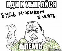 Иди и убирайся БЛЕАТЬ