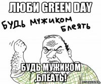 Люби Green Day Будь мужиком ,блеать!