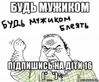 Будь мужиком Підпишись на Діти 16 (*_*)
