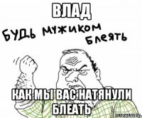 ВЛАД КАК МЫ ВАС НАТЯНУЛИ БЛЕАТЬ