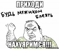 Приходи нахуяримся!!!