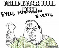 Съешь кусочек 8овна говна 