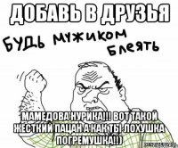 добавь в друзья Мамедова нурика!!! Вот такой жесткий пацан а как ты лохушка погремушка!!)