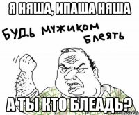 Я няша, ипаша няша А ты кто блеадь?