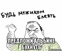  предложи Альбине бухнуть