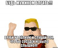 БУДЬ МУЖИКОМ БЛЕАТЬ!!! ВРУБИ НА ПОЛНУЮ И СЛУШАЙ РОК, ЧТО БЫ СОСЕДЕЙ НЕ БЫЛО СЛЫШНО!!!