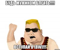 БУДЬ МУЖИКОМ БЛЕАТЬ!!!! ВСТУПАЙ В [BW]!!!