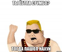 ты ёбтпа срумбо? тогда пашол нахуй