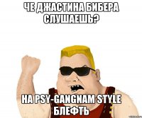 Че Джастина бибера слушаешь? НА PSY-Gangnam style БЛЕФТЬ