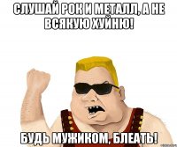 слушай рок и металл, а не всякую хуйню! будь мужиком, блеать!