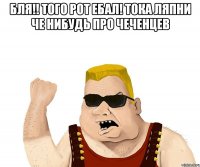 бля!! того рот ебал! тока ляпни че нибудь про чеченцев 