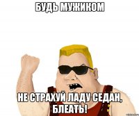 Будь мужиком не страхуй ладу седан, блеать!