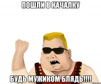 пошли в качалку будь мужиком блядь!!!!