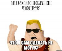 я тебе ято не мужик чтоль?? что я сам сделать не могуу?