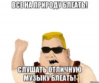 Все на природу блеать! Слушать отличную музыку блеать!