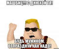 Машбиц!!! С днюхой тя! Будь мужиком, отпразднуй как надо!