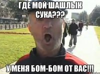 ГДЕ МОЙ ШАШЛЫК СУКА??? У МЕНЯ БОМ-БОМ ОТ ВАС!!!