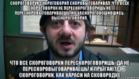 Скороговорун скороговорил скоровыговаривал, Что всех скороговорок не перескороговоришь не перескоровыговариваешь, Но заскороговошившись, выскороговорил, что все скороговорки перескороговоришь, да не перескоровыговариваешь. И прыгают скороговорки, как караси на сковородке