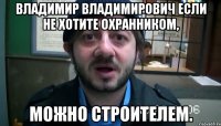 Владимир Владимирович если не хотите охранником, Можно строителем.