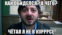 Как обиделся? А чего? Чётая я не в курррсе