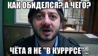 Как обиделся? А чего? Чёта я не "в курррсе"…