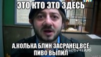 это кто это здесь А.Колька блин засранец,всё пиво выпил