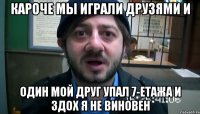 Кароче мы играли друзями и Один мой друг упал 7-етажа и здох я не виновен