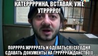 Катеррррина, вставай, уже утрррро! Порррра жррррать и одеваться) Сегодня сдавать документы на гррррражданство))