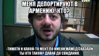 меня депортируют в армению.-кто? -тимати и какой-то мент,по имени мамед.сказали ты кто такой? давай до свидания.