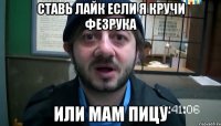 СТАВЬ ЛАЙК ЕСЛИ Я КРУЧИ ФЕЗРУКА ИЛИ МАМ ПИЦУ