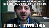 с днем рррождения Алексей мы много косячим но мы учимся...Поэтому стоит нас понять и прррростить