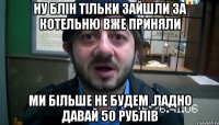 ну блін тільки зайшли за котельню вже приняли ми більше не будем .Ладно давай 50 рублів