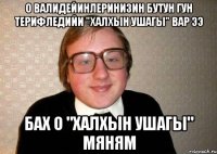 О валидейинлеринизин бутун гун терифледийи "халхын ушагы" вар ээ бах о "халхын ушагы" мяням