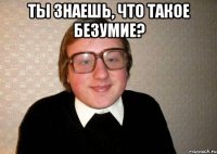 Ты знаешь, что такое безумие? 