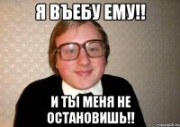 Я ВЪЕБУ ЕМУ!! И ТЫ МЕНЯ НЕ ОСТАНОВИШЬ!!