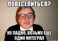 Повеселиться? Ну ладно, возьму ещё один интеграл