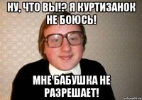 Ну, что вы!? Я куртизанок не боюсь! Мне бабушка не разрешает!