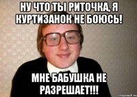 Ну что ты Риточка, я куртизанок не боюсь! Мне бабушка не разрешает!!!