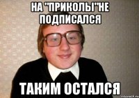 НА "ПРИКОЛЫ"НЕ ПОДПИСАЛСЯ ТАКИМ ОСТАЛСЯ