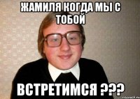 Жамиля когда мы с тобой Встретимся ???